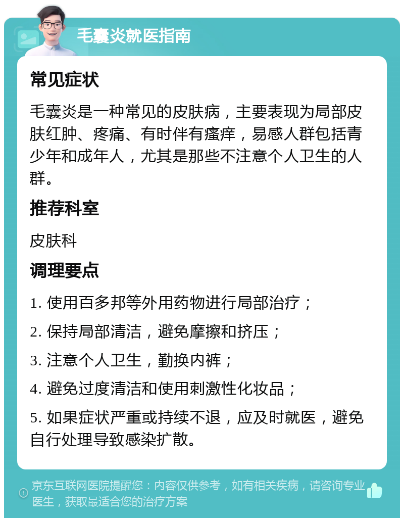 毛囊炎就医指南 常见症状 毛囊炎是一种常见的皮肤病，主要表现为局部皮肤红肿、疼痛、有时伴有瘙痒，易感人群包括青少年和成年人，尤其是那些不注意个人卫生的人群。 推荐科室 皮肤科 调理要点 1. 使用百多邦等外用药物进行局部治疗； 2. 保持局部清洁，避免摩擦和挤压； 3. 注意个人卫生，勤换内裤； 4. 避免过度清洁和使用刺激性化妆品； 5. 如果症状严重或持续不退，应及时就医，避免自行处理导致感染扩散。