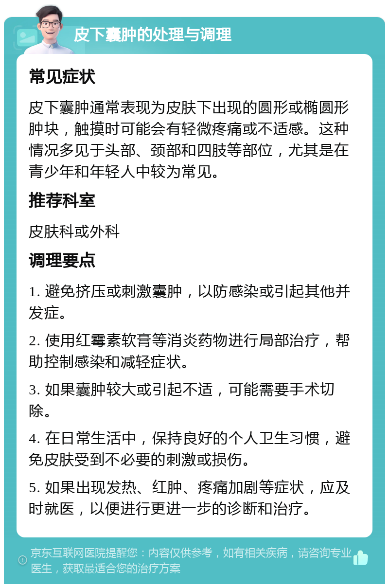 皮下囊肿的处理与调理 常见症状 皮下囊肿通常表现为皮肤下出现的圆形或椭圆形肿块，触摸时可能会有轻微疼痛或不适感。这种情况多见于头部、颈部和四肢等部位，尤其是在青少年和年轻人中较为常见。 推荐科室 皮肤科或外科 调理要点 1. 避免挤压或刺激囊肿，以防感染或引起其他并发症。 2. 使用红霉素软膏等消炎药物进行局部治疗，帮助控制感染和减轻症状。 3. 如果囊肿较大或引起不适，可能需要手术切除。 4. 在日常生活中，保持良好的个人卫生习惯，避免皮肤受到不必要的刺激或损伤。 5. 如果出现发热、红肿、疼痛加剧等症状，应及时就医，以便进行更进一步的诊断和治疗。