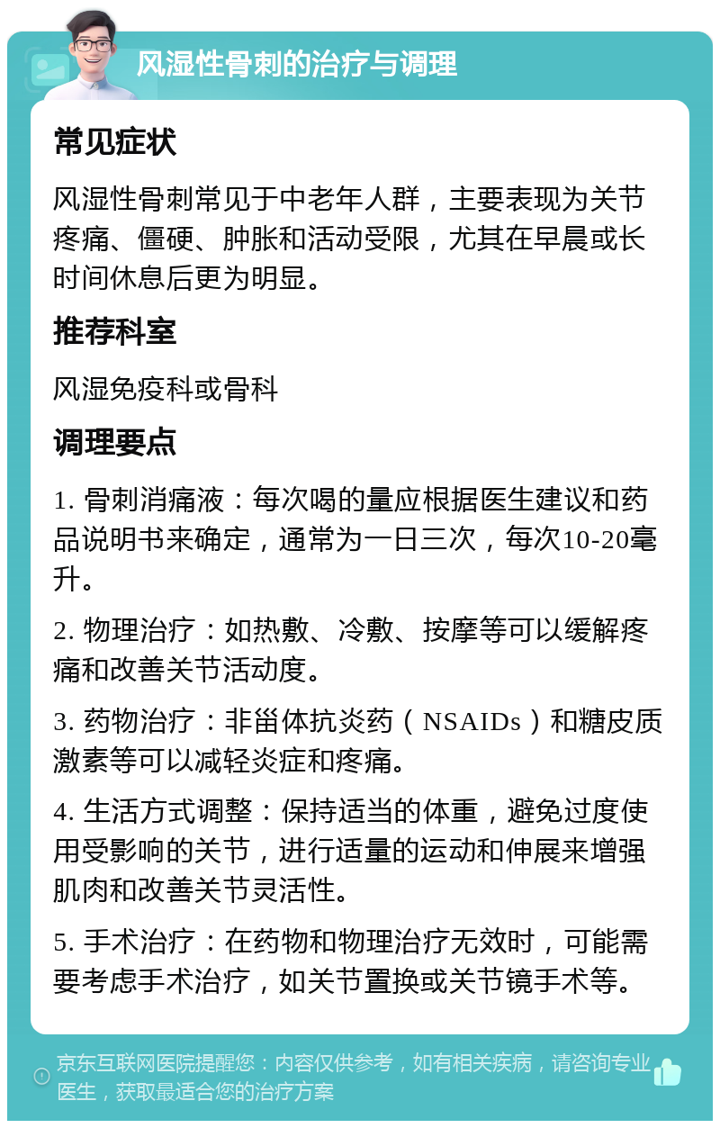 风湿性骨刺的治疗与调理 常见症状 风湿性骨刺常见于中老年人群，主要表现为关节疼痛、僵硬、肿胀和活动受限，尤其在早晨或长时间休息后更为明显。 推荐科室 风湿免疫科或骨科 调理要点 1. 骨刺消痛液：每次喝的量应根据医生建议和药品说明书来确定，通常为一日三次，每次10-20毫升。 2. 物理治疗：如热敷、冷敷、按摩等可以缓解疼痛和改善关节活动度。 3. 药物治疗：非甾体抗炎药（NSAIDs）和糖皮质激素等可以减轻炎症和疼痛。 4. 生活方式调整：保持适当的体重，避免过度使用受影响的关节，进行适量的运动和伸展来增强肌肉和改善关节灵活性。 5. 手术治疗：在药物和物理治疗无效时，可能需要考虑手术治疗，如关节置换或关节镜手术等。