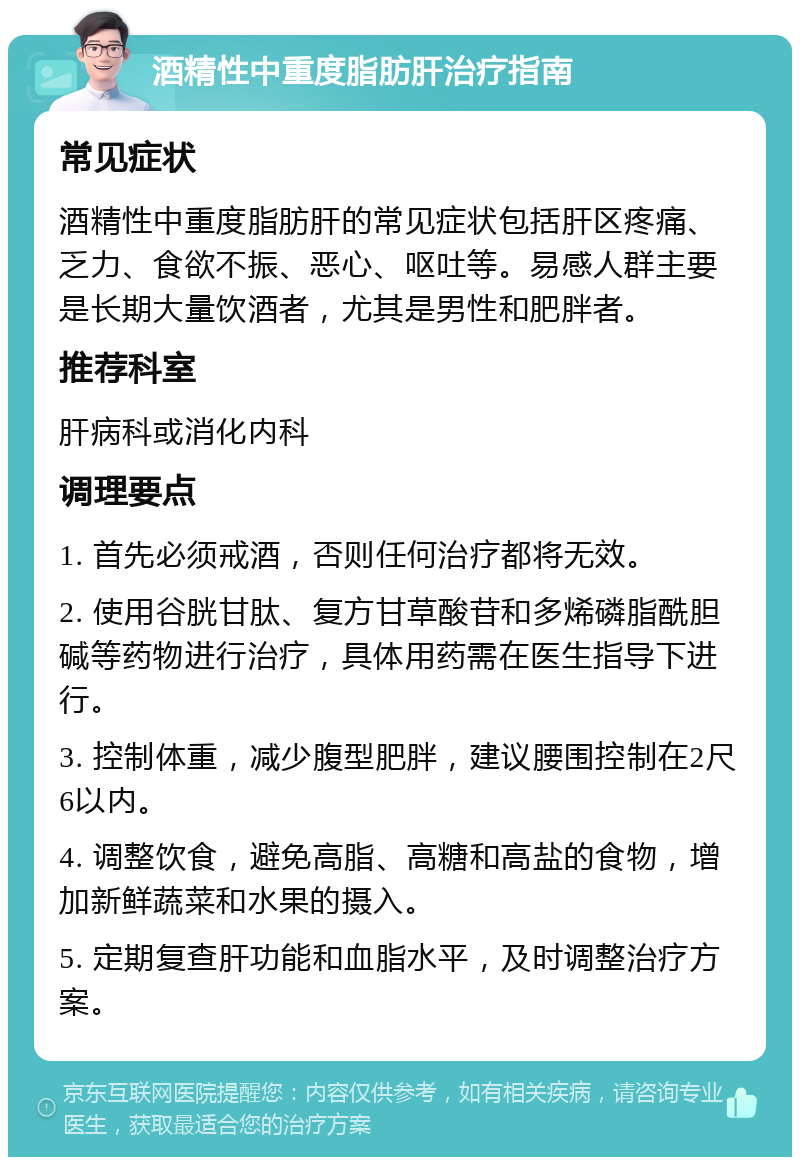 酒精性中重度脂肪肝治疗指南 常见症状 酒精性中重度脂肪肝的常见症状包括肝区疼痛、乏力、食欲不振、恶心、呕吐等。易感人群主要是长期大量饮酒者，尤其是男性和肥胖者。 推荐科室 肝病科或消化内科 调理要点 1. 首先必须戒酒，否则任何治疗都将无效。 2. 使用谷胱甘肽、复方甘草酸苷和多烯磷脂酰胆碱等药物进行治疗，具体用药需在医生指导下进行。 3. 控制体重，减少腹型肥胖，建议腰围控制在2尺6以内。 4. 调整饮食，避免高脂、高糖和高盐的食物，增加新鲜蔬菜和水果的摄入。 5. 定期复查肝功能和血脂水平，及时调整治疗方案。