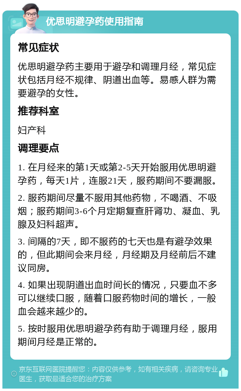 优思明避孕药使用指南 常见症状 优思明避孕药主要用于避孕和调理月经，常见症状包括月经不规律、阴道出血等。易感人群为需要避孕的女性。 推荐科室 妇产科 调理要点 1. 在月经来的第1天或第2-5天开始服用优思明避孕药，每天1片，连服21天，服药期间不要漏服。 2. 服药期间尽量不服用其他药物，不喝酒、不吸烟；服药期间3-6个月定期复查肝肾功、凝血、乳腺及妇科超声。 3. 间隔的7天，即不服药的七天也是有避孕效果的，但此期间会来月经，月经期及月经前后不建议同房。 4. 如果出现阴道出血时间长的情况，只要血不多可以继续口服，随着口服药物时间的增长，一般血会越来越少的。 5. 按时服用优思明避孕药有助于调理月经，服用期间月经是正常的。