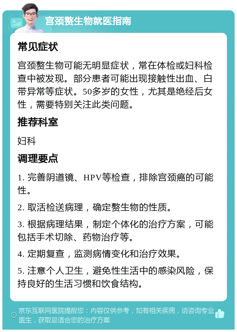 宫颈赘生物就医指南 常见症状 宫颈赘生物可能无明显症状，常在体检或妇科检查中被发现。部分患者可能出现接触性出血、白带异常等症状。50多岁的女性，尤其是绝经后女性，需要特别关注此类问题。 推荐科室 妇科 调理要点 1. 完善阴道镜、HPV等检查，排除宫颈癌的可能性。 2. 取活检送病理，确定赘生物的性质。 3. 根据病理结果，制定个体化的治疗方案，可能包括手术切除、药物治疗等。 4. 定期复查，监测病情变化和治疗效果。 5. 注意个人卫生，避免性生活中的感染风险，保持良好的生活习惯和饮食结构。