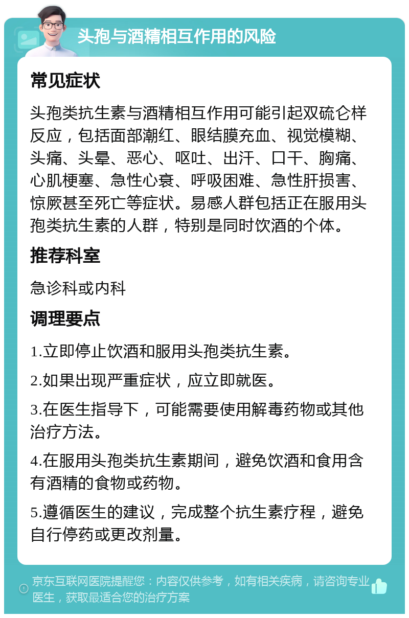 头孢与酒精相互作用的风险 常见症状 头孢类抗生素与酒精相互作用可能引起双硫仑样反应，包括面部潮红、眼结膜充血、视觉模糊、头痛、头晕、恶心、呕吐、出汗、口干、胸痛、心肌梗塞、急性心衰、呼吸困难、急性肝损害、惊厥甚至死亡等症状。易感人群包括正在服用头孢类抗生素的人群，特别是同时饮酒的个体。 推荐科室 急诊科或内科 调理要点 1.立即停止饮酒和服用头孢类抗生素。 2.如果出现严重症状，应立即就医。 3.在医生指导下，可能需要使用解毒药物或其他治疗方法。 4.在服用头孢类抗生素期间，避免饮酒和食用含有酒精的食物或药物。 5.遵循医生的建议，完成整个抗生素疗程，避免自行停药或更改剂量。