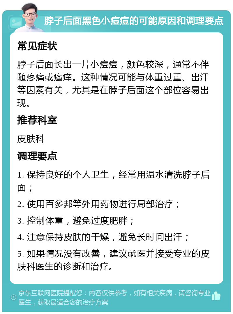 脖子后面黑色小痘痘的可能原因和调理要点 常见症状 脖子后面长出一片小痘痘，颜色较深，通常不伴随疼痛或瘙痒。这种情况可能与体重过重、出汗等因素有关，尤其是在脖子后面这个部位容易出现。 推荐科室 皮肤科 调理要点 1. 保持良好的个人卫生，经常用温水清洗脖子后面； 2. 使用百多邦等外用药物进行局部治疗； 3. 控制体重，避免过度肥胖； 4. 注意保持皮肤的干燥，避免长时间出汗； 5. 如果情况没有改善，建议就医并接受专业的皮肤科医生的诊断和治疗。