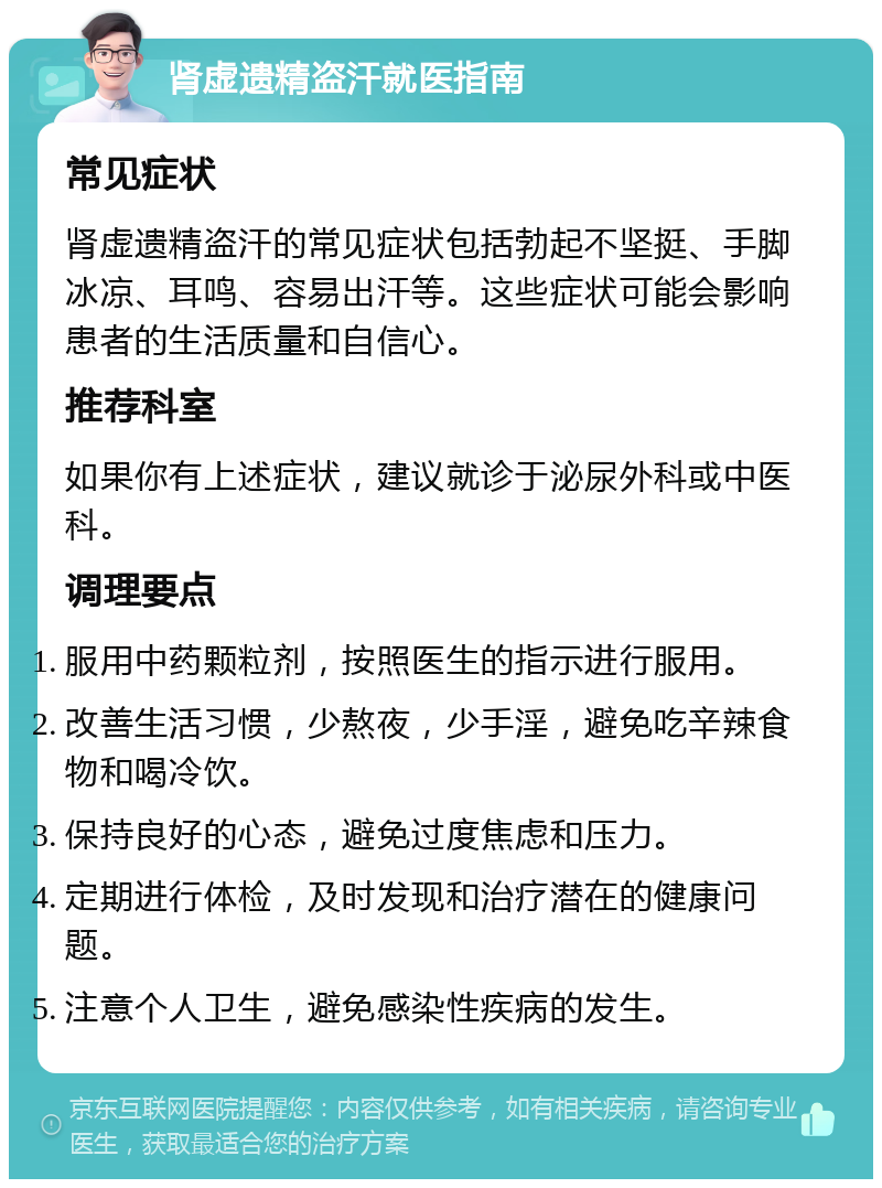 肾虚遗精盗汗就医指南 常见症状 肾虚遗精盗汗的常见症状包括勃起不坚挺、手脚冰凉、耳鸣、容易出汗等。这些症状可能会影响患者的生活质量和自信心。 推荐科室 如果你有上述症状，建议就诊于泌尿外科或中医科。 调理要点 服用中药颗粒剂，按照医生的指示进行服用。 改善生活习惯，少熬夜，少手淫，避免吃辛辣食物和喝冷饮。 保持良好的心态，避免过度焦虑和压力。 定期进行体检，及时发现和治疗潜在的健康问题。 注意个人卫生，避免感染性疾病的发生。