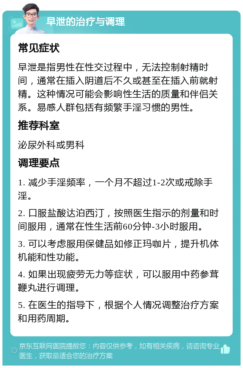 早泄的治疗与调理 常见症状 早泄是指男性在性交过程中，无法控制射精时间，通常在插入阴道后不久或甚至在插入前就射精。这种情况可能会影响性生活的质量和伴侣关系。易感人群包括有频繁手淫习惯的男性。 推荐科室 泌尿外科或男科 调理要点 1. 减少手淫频率，一个月不超过1-2次或戒除手淫。 2. 口服盐酸达泊西汀，按照医生指示的剂量和时间服用，通常在性生活前60分钟-3小时服用。 3. 可以考虑服用保健品如修正玛咖片，提升机体机能和性功能。 4. 如果出现疲劳无力等症状，可以服用中药参茸鞭丸进行调理。 5. 在医生的指导下，根据个人情况调整治疗方案和用药周期。