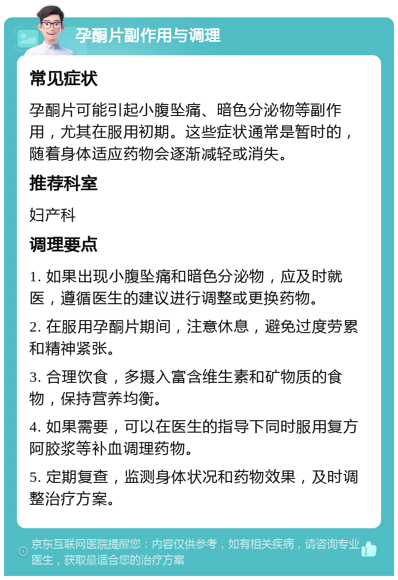 孕酮片副作用与调理 常见症状 孕酮片可能引起小腹坠痛、暗色分泌物等副作用，尤其在服用初期。这些症状通常是暂时的，随着身体适应药物会逐渐减轻或消失。 推荐科室 妇产科 调理要点 1. 如果出现小腹坠痛和暗色分泌物，应及时就医，遵循医生的建议进行调整或更换药物。 2. 在服用孕酮片期间，注意休息，避免过度劳累和精神紧张。 3. 合理饮食，多摄入富含维生素和矿物质的食物，保持营养均衡。 4. 如果需要，可以在医生的指导下同时服用复方阿胶浆等补血调理药物。 5. 定期复查，监测身体状况和药物效果，及时调整治疗方案。