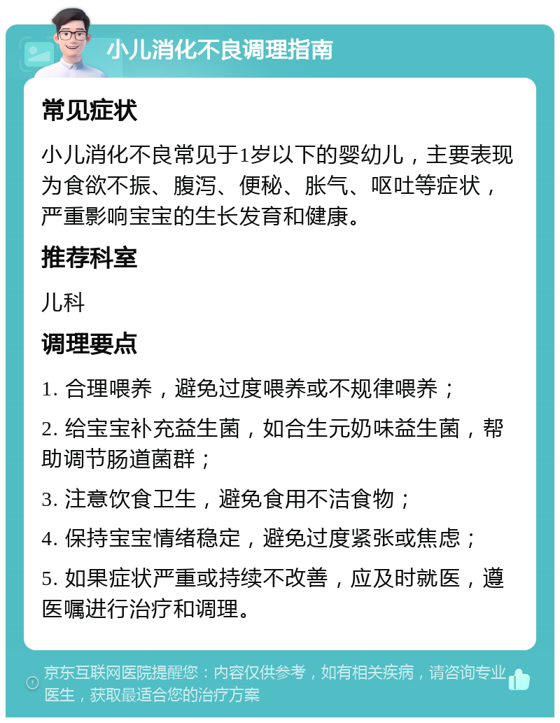 小儿消化不良调理指南 常见症状 小儿消化不良常见于1岁以下的婴幼儿，主要表现为食欲不振、腹泻、便秘、胀气、呕吐等症状，严重影响宝宝的生长发育和健康。 推荐科室 儿科 调理要点 1. 合理喂养，避免过度喂养或不规律喂养； 2. 给宝宝补充益生菌，如合生元奶味益生菌，帮助调节肠道菌群； 3. 注意饮食卫生，避免食用不洁食物； 4. 保持宝宝情绪稳定，避免过度紧张或焦虑； 5. 如果症状严重或持续不改善，应及时就医，遵医嘱进行治疗和调理。