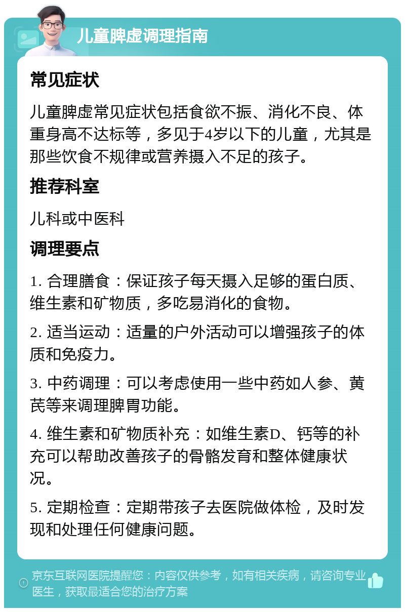 儿童脾虚调理指南 常见症状 儿童脾虚常见症状包括食欲不振、消化不良、体重身高不达标等，多见于4岁以下的儿童，尤其是那些饮食不规律或营养摄入不足的孩子。 推荐科室 儿科或中医科 调理要点 1. 合理膳食：保证孩子每天摄入足够的蛋白质、维生素和矿物质，多吃易消化的食物。 2. 适当运动：适量的户外活动可以增强孩子的体质和免疫力。 3. 中药调理：可以考虑使用一些中药如人参、黄芪等来调理脾胃功能。 4. 维生素和矿物质补充：如维生素D、钙等的补充可以帮助改善孩子的骨骼发育和整体健康状况。 5. 定期检查：定期带孩子去医院做体检，及时发现和处理任何健康问题。