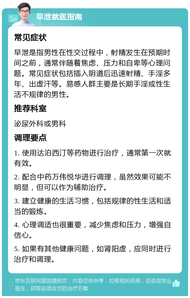 早泄就医指南 常见症状 早泄是指男性在性交过程中，射精发生在预期时间之前，通常伴随着焦虑、压力和自卑等心理问题。常见症状包括插入阴道后迅速射精、手淫多年、出虚汗等。易感人群主要是长期手淫或性生活不规律的男性。 推荐科室 泌尿外科或男科 调理要点 1. 使用达泊西汀等药物进行治疗，通常第一次就有效。 2. 配合中药万伟悦华进行调理，虽然效果可能不明显，但可以作为辅助治疗。 3. 建立健康的生活习惯，包括规律的性生活和适当的锻炼。 4. 心理调适也很重要，减少焦虑和压力，增强自信心。 5. 如果有其他健康问题，如肾阳虚，应同时进行治疗和调理。