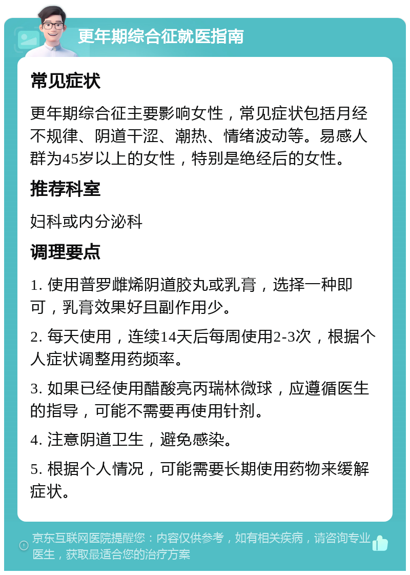 更年期综合征就医指南 常见症状 更年期综合征主要影响女性，常见症状包括月经不规律、阴道干涩、潮热、情绪波动等。易感人群为45岁以上的女性，特别是绝经后的女性。 推荐科室 妇科或内分泌科 调理要点 1. 使用普罗雌烯阴道胶丸或乳膏，选择一种即可，乳膏效果好且副作用少。 2. 每天使用，连续14天后每周使用2-3次，根据个人症状调整用药频率。 3. 如果已经使用醋酸亮丙瑞林微球，应遵循医生的指导，可能不需要再使用针剂。 4. 注意阴道卫生，避免感染。 5. 根据个人情况，可能需要长期使用药物来缓解症状。