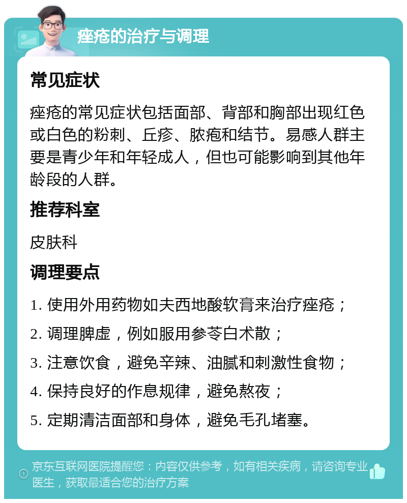 痤疮的治疗与调理 常见症状 痤疮的常见症状包括面部、背部和胸部出现红色或白色的粉刺、丘疹、脓疱和结节。易感人群主要是青少年和年轻成人，但也可能影响到其他年龄段的人群。 推荐科室 皮肤科 调理要点 1. 使用外用药物如夫西地酸软膏来治疗痤疮； 2. 调理脾虚，例如服用参苓白术散； 3. 注意饮食，避免辛辣、油腻和刺激性食物； 4. 保持良好的作息规律，避免熬夜； 5. 定期清洁面部和身体，避免毛孔堵塞。