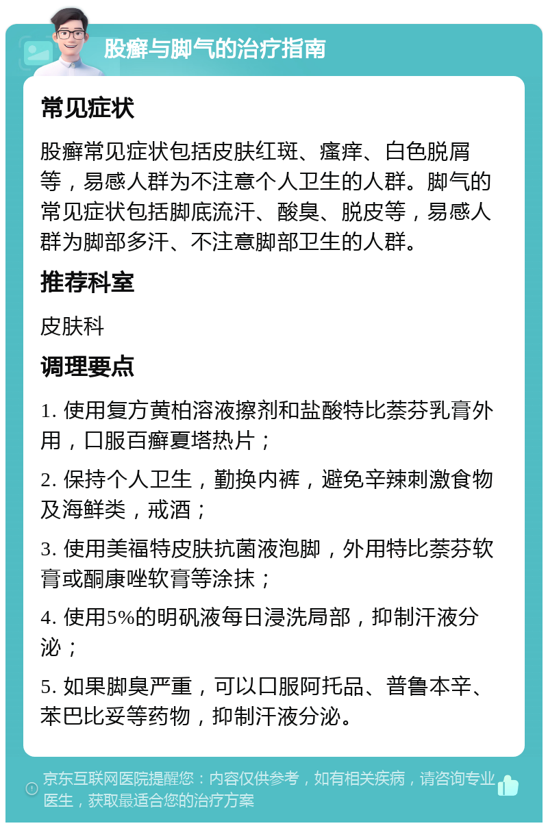 股癣与脚气的治疗指南 常见症状 股癣常见症状包括皮肤红斑、瘙痒、白色脱屑等，易感人群为不注意个人卫生的人群。脚气的常见症状包括脚底流汗、酸臭、脱皮等，易感人群为脚部多汗、不注意脚部卫生的人群。 推荐科室 皮肤科 调理要点 1. 使用复方黄柏溶液擦剂和盐酸特比萘芬乳膏外用，口服百癣夏塔热片； 2. 保持个人卫生，勤换内裤，避免辛辣刺激食物及海鲜类，戒酒； 3. 使用美福特皮肤抗菌液泡脚，外用特比萘芬软膏或酮康唑软膏等涂抹； 4. 使用5%的明矾液每日浸洗局部，抑制汗液分泌； 5. 如果脚臭严重，可以口服阿托品、普鲁本辛、苯巴比妥等药物，抑制汗液分泌。