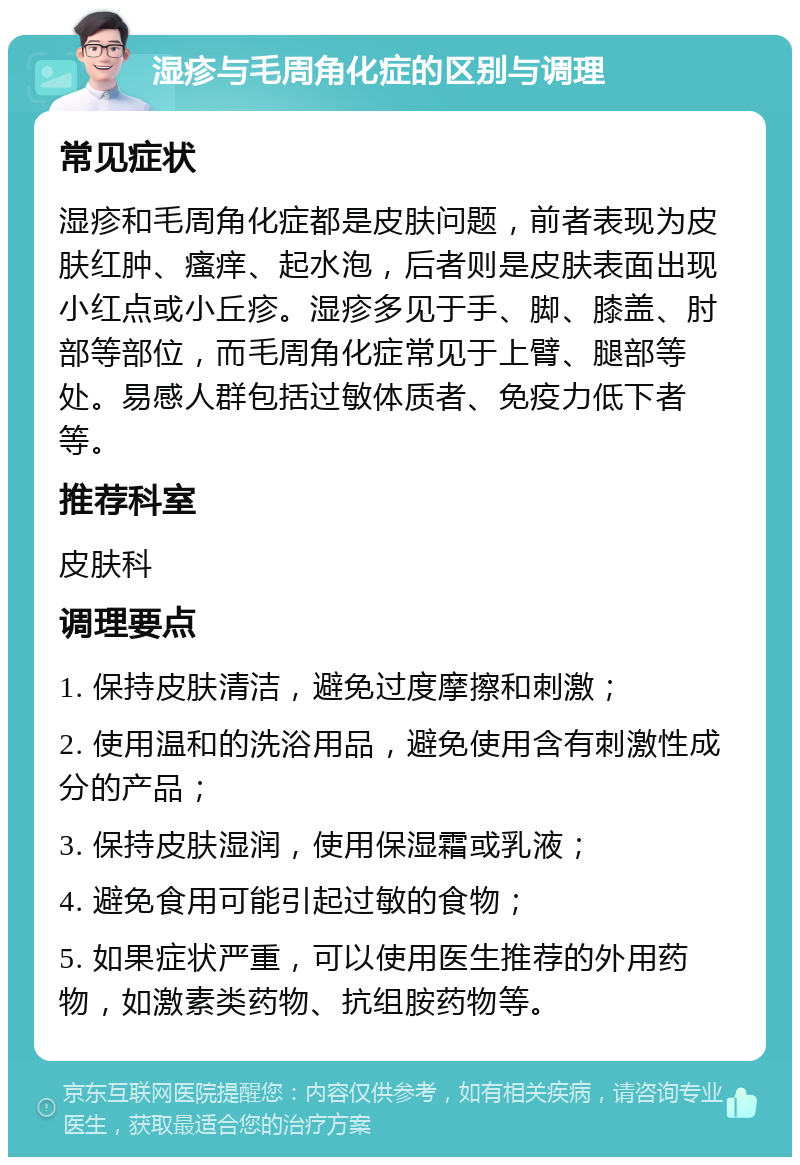 湿疹与毛周角化症的区别与调理 常见症状 湿疹和毛周角化症都是皮肤问题，前者表现为皮肤红肿、瘙痒、起水泡，后者则是皮肤表面出现小红点或小丘疹。湿疹多见于手、脚、膝盖、肘部等部位，而毛周角化症常见于上臂、腿部等处。易感人群包括过敏体质者、免疫力低下者等。 推荐科室 皮肤科 调理要点 1. 保持皮肤清洁，避免过度摩擦和刺激； 2. 使用温和的洗浴用品，避免使用含有刺激性成分的产品； 3. 保持皮肤湿润，使用保湿霜或乳液； 4. 避免食用可能引起过敏的食物； 5. 如果症状严重，可以使用医生推荐的外用药物，如激素类药物、抗组胺药物等。