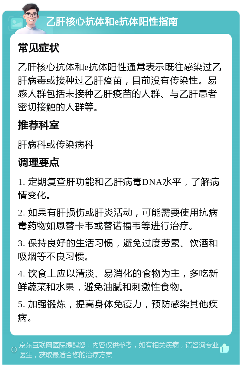 乙肝核心抗体和e抗体阳性指南 常见症状 乙肝核心抗体和e抗体阳性通常表示既往感染过乙肝病毒或接种过乙肝疫苗，目前没有传染性。易感人群包括未接种乙肝疫苗的人群、与乙肝患者密切接触的人群等。 推荐科室 肝病科或传染病科 调理要点 1. 定期复查肝功能和乙肝病毒DNA水平，了解病情变化。 2. 如果有肝损伤或肝炎活动，可能需要使用抗病毒药物如恩替卡韦或替诺福韦等进行治疗。 3. 保持良好的生活习惯，避免过度劳累、饮酒和吸烟等不良习惯。 4. 饮食上应以清淡、易消化的食物为主，多吃新鲜蔬菜和水果，避免油腻和刺激性食物。 5. 加强锻炼，提高身体免疫力，预防感染其他疾病。