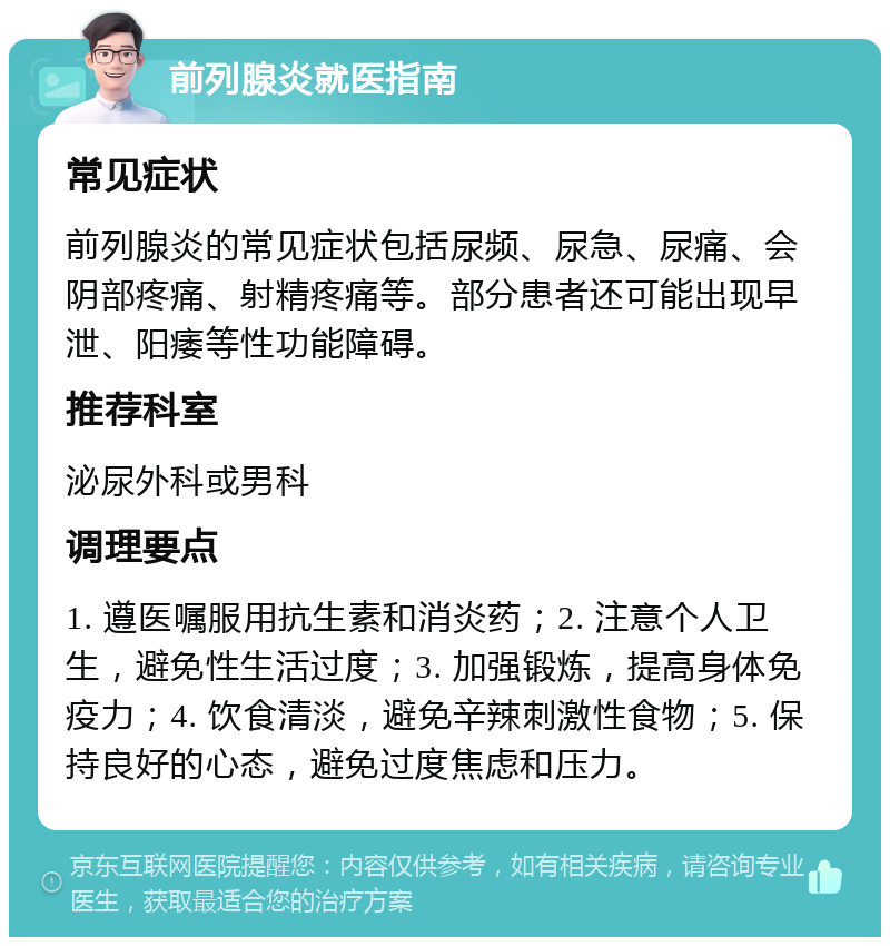 前列腺炎就医指南 常见症状 前列腺炎的常见症状包括尿频、尿急、尿痛、会阴部疼痛、射精疼痛等。部分患者还可能出现早泄、阳痿等性功能障碍。 推荐科室 泌尿外科或男科 调理要点 1. 遵医嘱服用抗生素和消炎药；2. 注意个人卫生，避免性生活过度；3. 加强锻炼，提高身体免疫力；4. 饮食清淡，避免辛辣刺激性食物；5. 保持良好的心态，避免过度焦虑和压力。