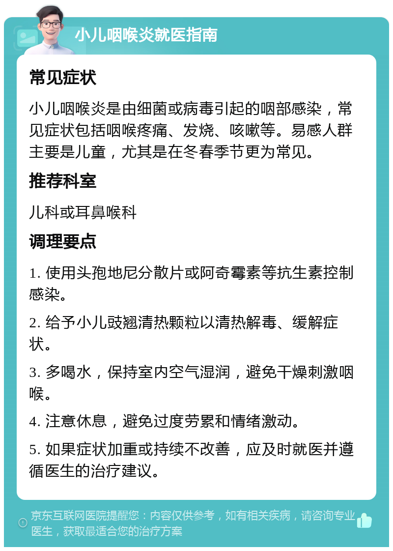 小儿咽喉炎就医指南 常见症状 小儿咽喉炎是由细菌或病毒引起的咽部感染，常见症状包括咽喉疼痛、发烧、咳嗽等。易感人群主要是儿童，尤其是在冬春季节更为常见。 推荐科室 儿科或耳鼻喉科 调理要点 1. 使用头孢地尼分散片或阿奇霉素等抗生素控制感染。 2. 给予小儿豉翘清热颗粒以清热解毒、缓解症状。 3. 多喝水，保持室内空气湿润，避免干燥刺激咽喉。 4. 注意休息，避免过度劳累和情绪激动。 5. 如果症状加重或持续不改善，应及时就医并遵循医生的治疗建议。