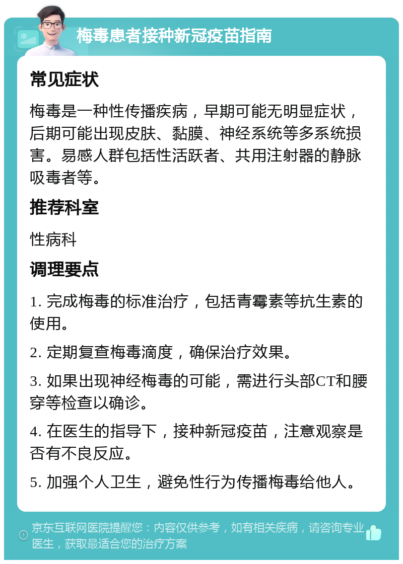 梅毒患者接种新冠疫苗指南 常见症状 梅毒是一种性传播疾病，早期可能无明显症状，后期可能出现皮肤、黏膜、神经系统等多系统损害。易感人群包括性活跃者、共用注射器的静脉吸毒者等。 推荐科室 性病科 调理要点 1. 完成梅毒的标准治疗，包括青霉素等抗生素的使用。 2. 定期复查梅毒滴度，确保治疗效果。 3. 如果出现神经梅毒的可能，需进行头部CT和腰穿等检查以确诊。 4. 在医生的指导下，接种新冠疫苗，注意观察是否有不良反应。 5. 加强个人卫生，避免性行为传播梅毒给他人。