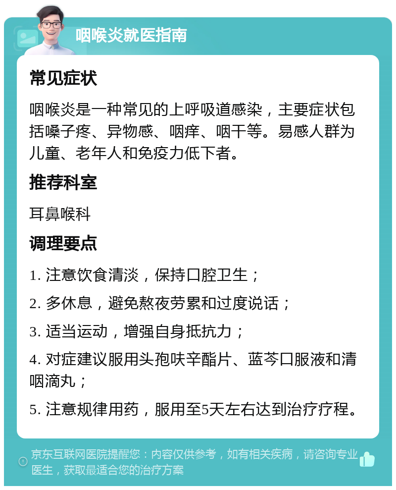 咽喉炎就医指南 常见症状 咽喉炎是一种常见的上呼吸道感染，主要症状包括嗓子疼、异物感、咽痒、咽干等。易感人群为儿童、老年人和免疫力低下者。 推荐科室 耳鼻喉科 调理要点 1. 注意饮食清淡，保持口腔卫生； 2. 多休息，避免熬夜劳累和过度说话； 3. 适当运动，增强自身抵抗力； 4. 对症建议服用头孢呋辛酯片、蓝芩口服液和清咽滴丸； 5. 注意规律用药，服用至5天左右达到治疗疗程。