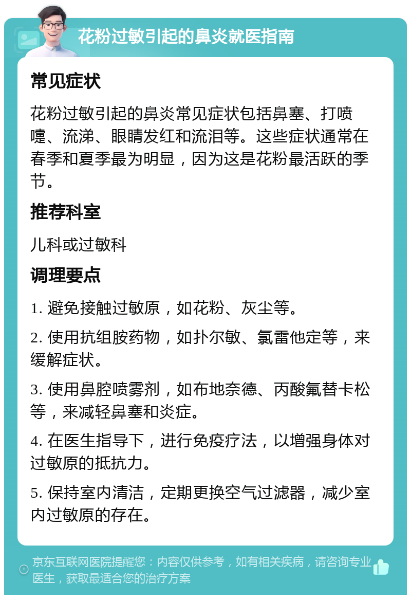 花粉过敏引起的鼻炎就医指南 常见症状 花粉过敏引起的鼻炎常见症状包括鼻塞、打喷嚏、流涕、眼睛发红和流泪等。这些症状通常在春季和夏季最为明显，因为这是花粉最活跃的季节。 推荐科室 儿科或过敏科 调理要点 1. 避免接触过敏原，如花粉、灰尘等。 2. 使用抗组胺药物，如扑尔敏、氯雷他定等，来缓解症状。 3. 使用鼻腔喷雾剂，如布地奈德、丙酸氟替卡松等，来减轻鼻塞和炎症。 4. 在医生指导下，进行免疫疗法，以增强身体对过敏原的抵抗力。 5. 保持室内清洁，定期更换空气过滤器，减少室内过敏原的存在。