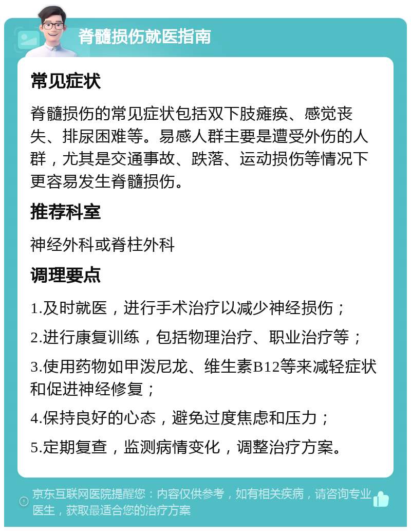 脊髓损伤就医指南 常见症状 脊髓损伤的常见症状包括双下肢瘫痪、感觉丧失、排尿困难等。易感人群主要是遭受外伤的人群，尤其是交通事故、跌落、运动损伤等情况下更容易发生脊髓损伤。 推荐科室 神经外科或脊柱外科 调理要点 1.及时就医，进行手术治疗以减少神经损伤； 2.进行康复训练，包括物理治疗、职业治疗等； 3.使用药物如甲泼尼龙、维生素B12等来减轻症状和促进神经修复； 4.保持良好的心态，避免过度焦虑和压力； 5.定期复查，监测病情变化，调整治疗方案。