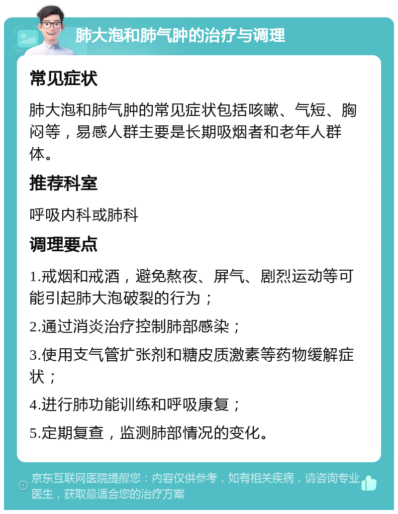 肺大泡和肺气肿的治疗与调理 常见症状 肺大泡和肺气肿的常见症状包括咳嗽、气短、胸闷等，易感人群主要是长期吸烟者和老年人群体。 推荐科室 呼吸内科或肺科 调理要点 1.戒烟和戒酒，避免熬夜、屏气、剧烈运动等可能引起肺大泡破裂的行为； 2.通过消炎治疗控制肺部感染； 3.使用支气管扩张剂和糖皮质激素等药物缓解症状； 4.进行肺功能训练和呼吸康复； 5.定期复查，监测肺部情况的变化。