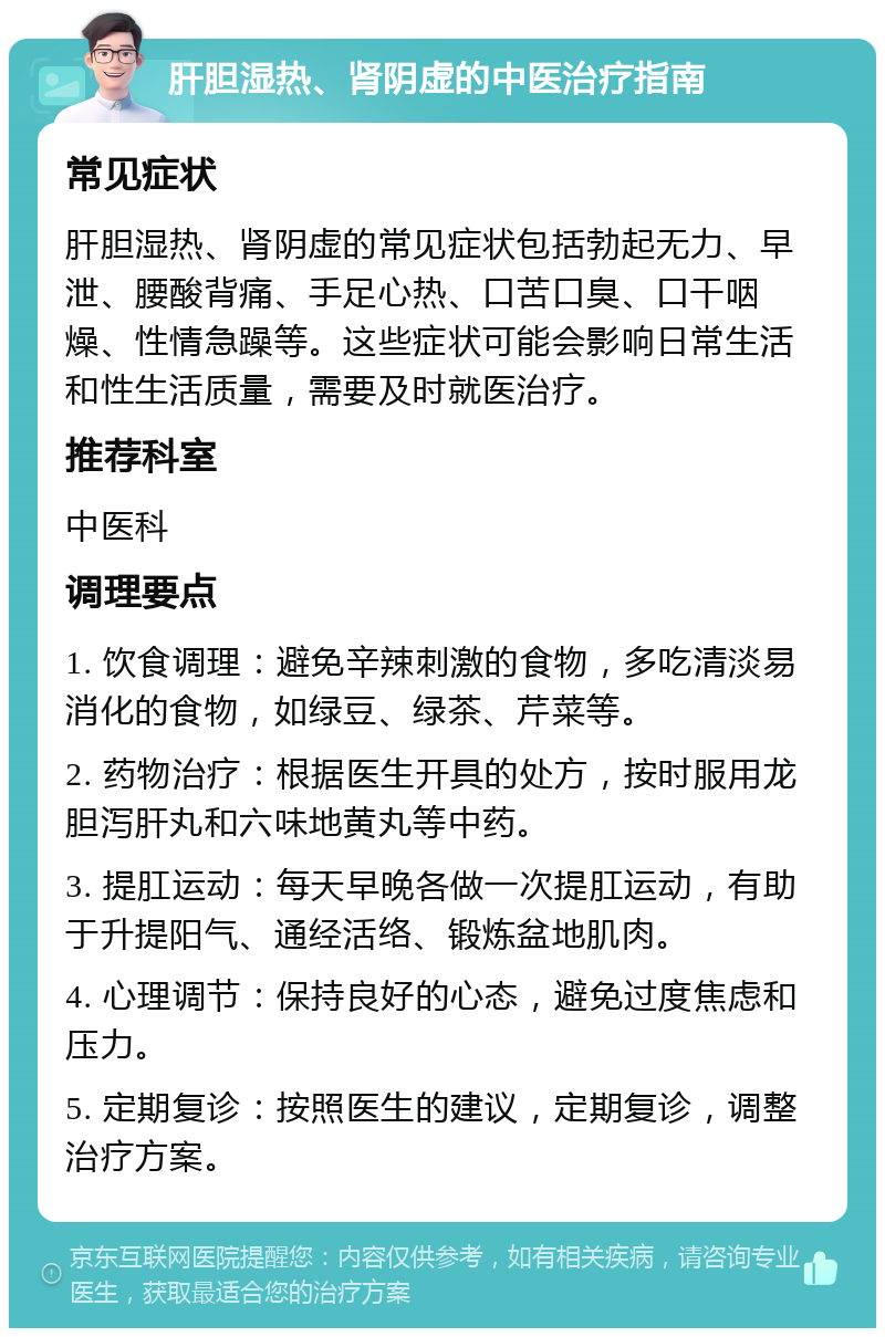 肝胆湿热、肾阴虚的中医治疗指南 常见症状 肝胆湿热、肾阴虚的常见症状包括勃起无力、早泄、腰酸背痛、手足心热、口苦口臭、口干咽燥、性情急躁等。这些症状可能会影响日常生活和性生活质量，需要及时就医治疗。 推荐科室 中医科 调理要点 1. 饮食调理：避免辛辣刺激的食物，多吃清淡易消化的食物，如绿豆、绿茶、芹菜等。 2. 药物治疗：根据医生开具的处方，按时服用龙胆泻肝丸和六味地黄丸等中药。 3. 提肛运动：每天早晚各做一次提肛运动，有助于升提阳气、通经活络、锻炼盆地肌肉。 4. 心理调节：保持良好的心态，避免过度焦虑和压力。 5. 定期复诊：按照医生的建议，定期复诊，调整治疗方案。