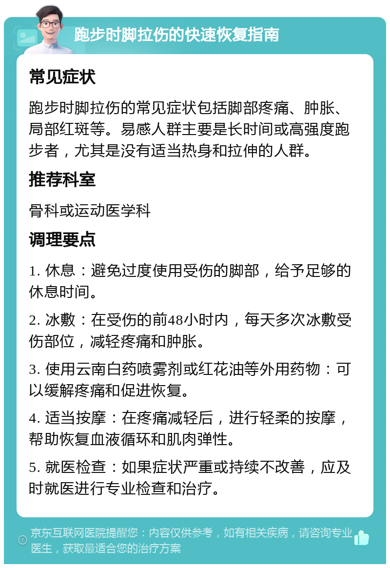 跑步时脚拉伤的快速恢复指南 常见症状 跑步时脚拉伤的常见症状包括脚部疼痛、肿胀、局部红斑等。易感人群主要是长时间或高强度跑步者，尤其是没有适当热身和拉伸的人群。 推荐科室 骨科或运动医学科 调理要点 1. 休息：避免过度使用受伤的脚部，给予足够的休息时间。 2. 冰敷：在受伤的前48小时内，每天多次冰敷受伤部位，减轻疼痛和肿胀。 3. 使用云南白药喷雾剂或红花油等外用药物：可以缓解疼痛和促进恢复。 4. 适当按摩：在疼痛减轻后，进行轻柔的按摩，帮助恢复血液循环和肌肉弹性。 5. 就医检查：如果症状严重或持续不改善，应及时就医进行专业检查和治疗。