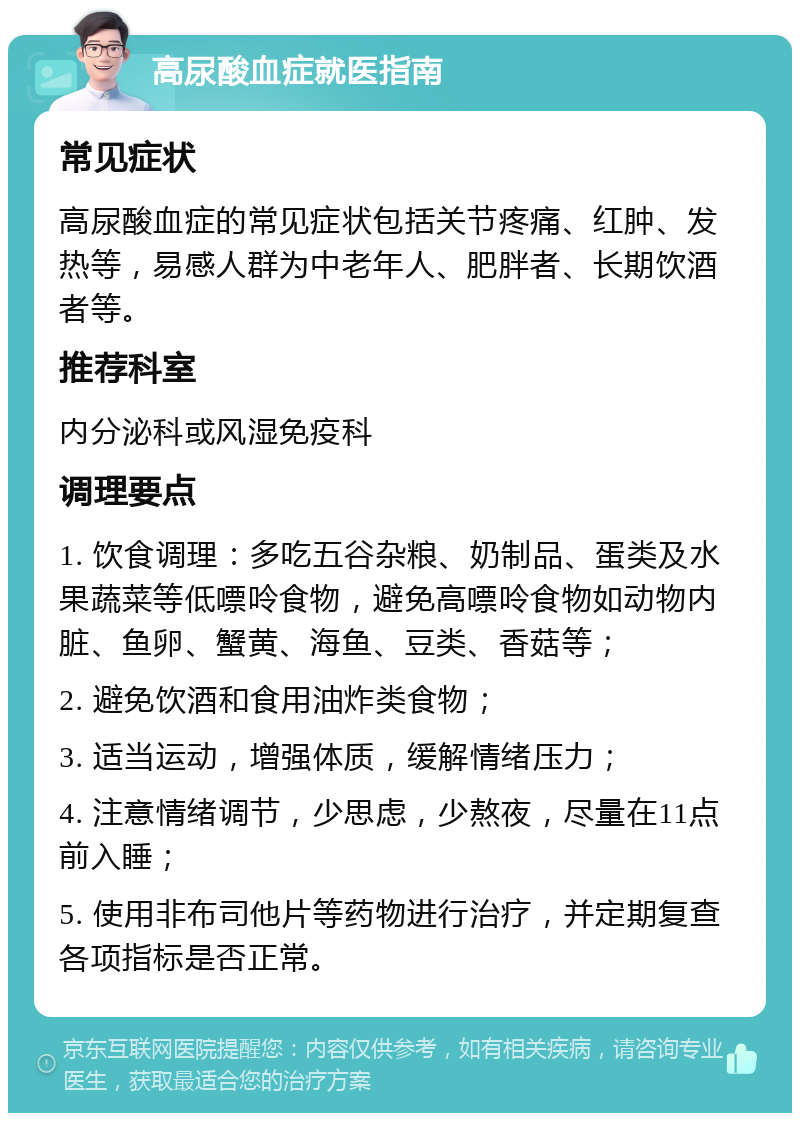 高尿酸血症就医指南 常见症状 高尿酸血症的常见症状包括关节疼痛、红肿、发热等，易感人群为中老年人、肥胖者、长期饮酒者等。 推荐科室 内分泌科或风湿免疫科 调理要点 1. 饮食调理：多吃五谷杂粮、奶制品、蛋类及水果蔬菜等低嘌呤食物，避免高嘌呤食物如动物内脏、鱼卵、蟹黄、海鱼、豆类、香菇等； 2. 避免饮酒和食用油炸类食物； 3. 适当运动，增强体质，缓解情绪压力； 4. 注意情绪调节，少思虑，少熬夜，尽量在11点前入睡； 5. 使用非布司他片等药物进行治疗，并定期复查各项指标是否正常。