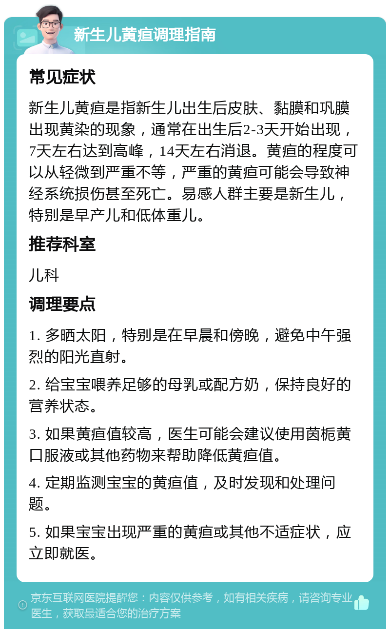 新生儿黄疸调理指南 常见症状 新生儿黄疸是指新生儿出生后皮肤、黏膜和巩膜出现黄染的现象，通常在出生后2-3天开始出现，7天左右达到高峰，14天左右消退。黄疸的程度可以从轻微到严重不等，严重的黄疸可能会导致神经系统损伤甚至死亡。易感人群主要是新生儿，特别是早产儿和低体重儿。 推荐科室 儿科 调理要点 1. 多晒太阳，特别是在早晨和傍晚，避免中午强烈的阳光直射。 2. 给宝宝喂养足够的母乳或配方奶，保持良好的营养状态。 3. 如果黄疸值较高，医生可能会建议使用茵栀黄口服液或其他药物来帮助降低黄疸值。 4. 定期监测宝宝的黄疸值，及时发现和处理问题。 5. 如果宝宝出现严重的黄疸或其他不适症状，应立即就医。