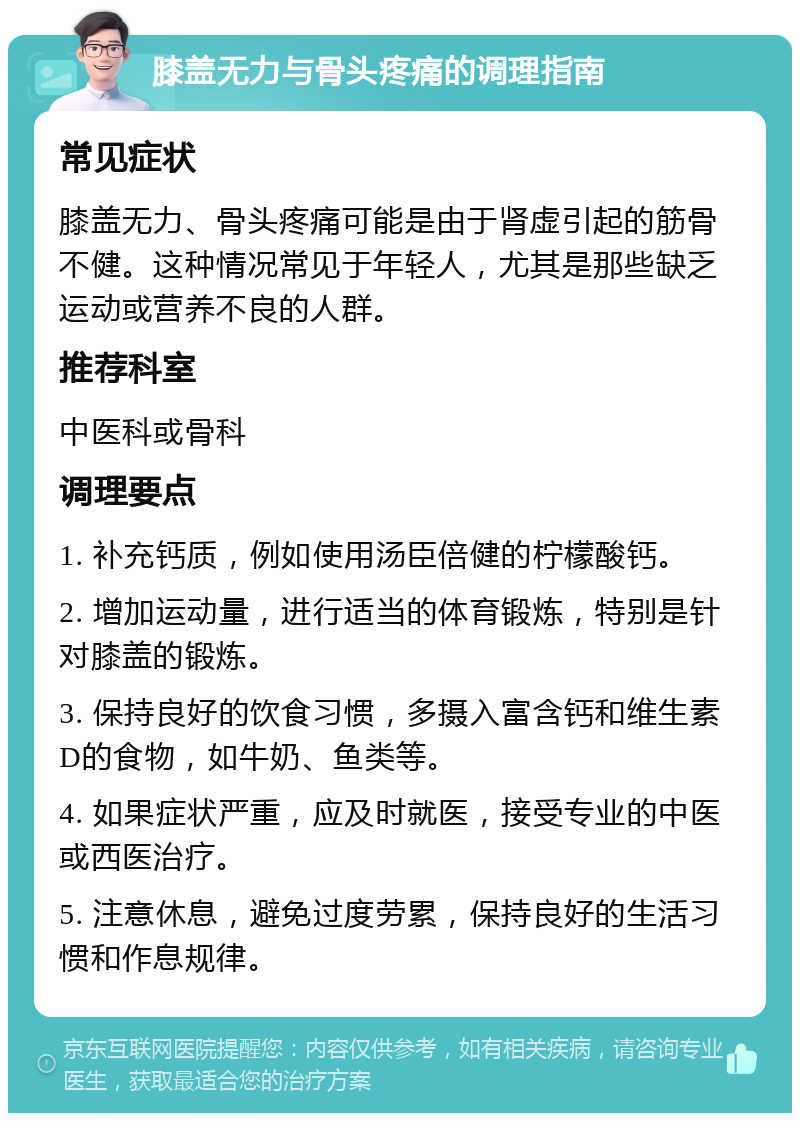 膝盖无力与骨头疼痛的调理指南 常见症状 膝盖无力、骨头疼痛可能是由于肾虚引起的筋骨不健。这种情况常见于年轻人，尤其是那些缺乏运动或营养不良的人群。 推荐科室 中医科或骨科 调理要点 1. 补充钙质，例如使用汤臣倍健的柠檬酸钙。 2. 增加运动量，进行适当的体育锻炼，特别是针对膝盖的锻炼。 3. 保持良好的饮食习惯，多摄入富含钙和维生素D的食物，如牛奶、鱼类等。 4. 如果症状严重，应及时就医，接受专业的中医或西医治疗。 5. 注意休息，避免过度劳累，保持良好的生活习惯和作息规律。