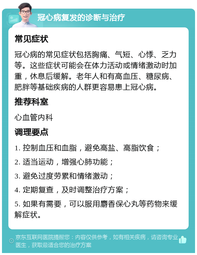 冠心病复发的诊断与治疗 常见症状 冠心病的常见症状包括胸痛、气短、心悸、乏力等。这些症状可能会在体力活动或情绪激动时加重，休息后缓解。老年人和有高血压、糖尿病、肥胖等基础疾病的人群更容易患上冠心病。 推荐科室 心血管内科 调理要点 1. 控制血压和血脂，避免高盐、高脂饮食； 2. 适当运动，增强心肺功能； 3. 避免过度劳累和情绪激动； 4. 定期复查，及时调整治疗方案； 5. 如果有需要，可以服用麝香保心丸等药物来缓解症状。