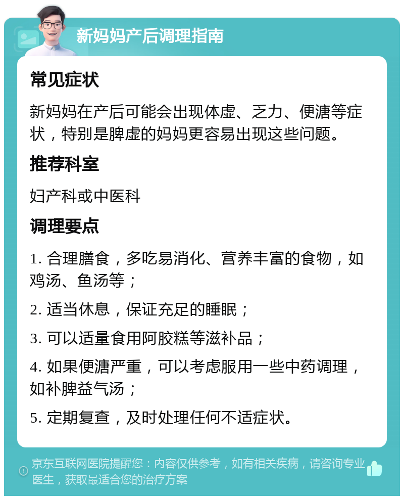 新妈妈产后调理指南 常见症状 新妈妈在产后可能会出现体虚、乏力、便溏等症状，特别是脾虚的妈妈更容易出现这些问题。 推荐科室 妇产科或中医科 调理要点 1. 合理膳食，多吃易消化、营养丰富的食物，如鸡汤、鱼汤等； 2. 适当休息，保证充足的睡眠； 3. 可以适量食用阿胶糕等滋补品； 4. 如果便溏严重，可以考虑服用一些中药调理，如补脾益气汤； 5. 定期复查，及时处理任何不适症状。