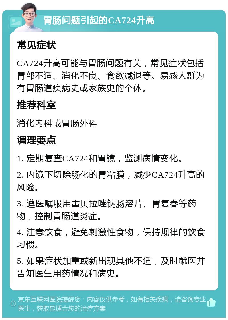 胃肠问题引起的CA724升高 常见症状 CA724升高可能与胃肠问题有关，常见症状包括胃部不适、消化不良、食欲减退等。易感人群为有胃肠道疾病史或家族史的个体。 推荐科室 消化内科或胃肠外科 调理要点 1. 定期复查CA724和胃镜，监测病情变化。 2. 内镜下切除肠化的胃粘膜，减少CA724升高的风险。 3. 遵医嘱服用雷贝拉唑钠肠溶片、胃复春等药物，控制胃肠道炎症。 4. 注意饮食，避免刺激性食物，保持规律的饮食习惯。 5. 如果症状加重或新出现其他不适，及时就医并告知医生用药情况和病史。