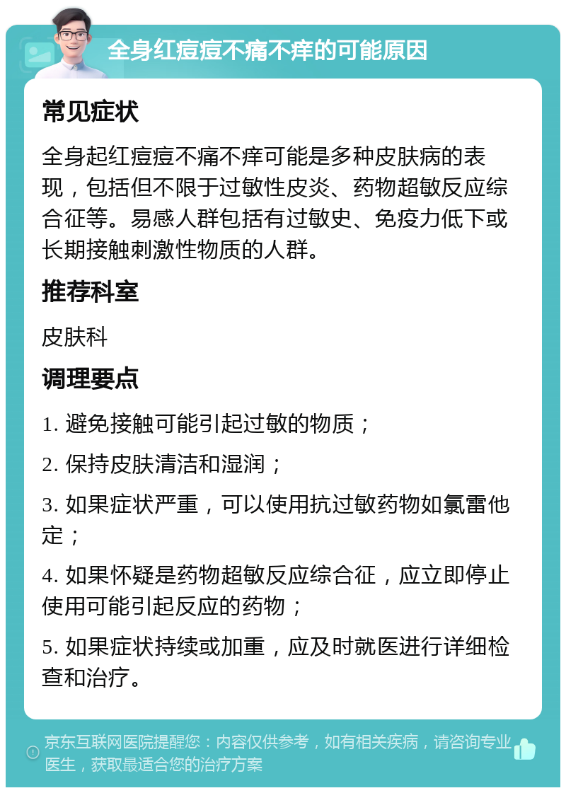 全身红痘痘不痛不痒的可能原因 常见症状 全身起红痘痘不痛不痒可能是多种皮肤病的表现，包括但不限于过敏性皮炎、药物超敏反应综合征等。易感人群包括有过敏史、免疫力低下或长期接触刺激性物质的人群。 推荐科室 皮肤科 调理要点 1. 避免接触可能引起过敏的物质； 2. 保持皮肤清洁和湿润； 3. 如果症状严重，可以使用抗过敏药物如氯雷他定； 4. 如果怀疑是药物超敏反应综合征，应立即停止使用可能引起反应的药物； 5. 如果症状持续或加重，应及时就医进行详细检查和治疗。