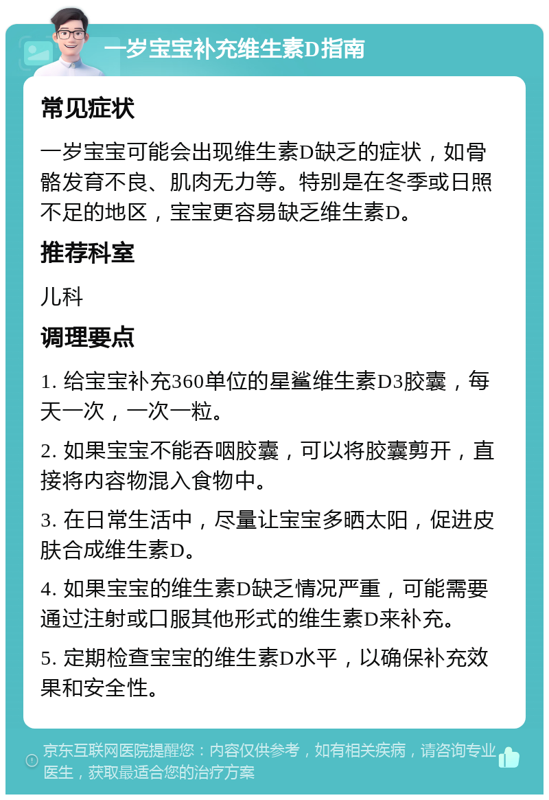 一岁宝宝补充维生素D指南 常见症状 一岁宝宝可能会出现维生素D缺乏的症状，如骨骼发育不良、肌肉无力等。特别是在冬季或日照不足的地区，宝宝更容易缺乏维生素D。 推荐科室 儿科 调理要点 1. 给宝宝补充360单位的星鲨维生素D3胶囊，每天一次，一次一粒。 2. 如果宝宝不能吞咽胶囊，可以将胶囊剪开，直接将内容物混入食物中。 3. 在日常生活中，尽量让宝宝多晒太阳，促进皮肤合成维生素D。 4. 如果宝宝的维生素D缺乏情况严重，可能需要通过注射或口服其他形式的维生素D来补充。 5. 定期检查宝宝的维生素D水平，以确保补充效果和安全性。