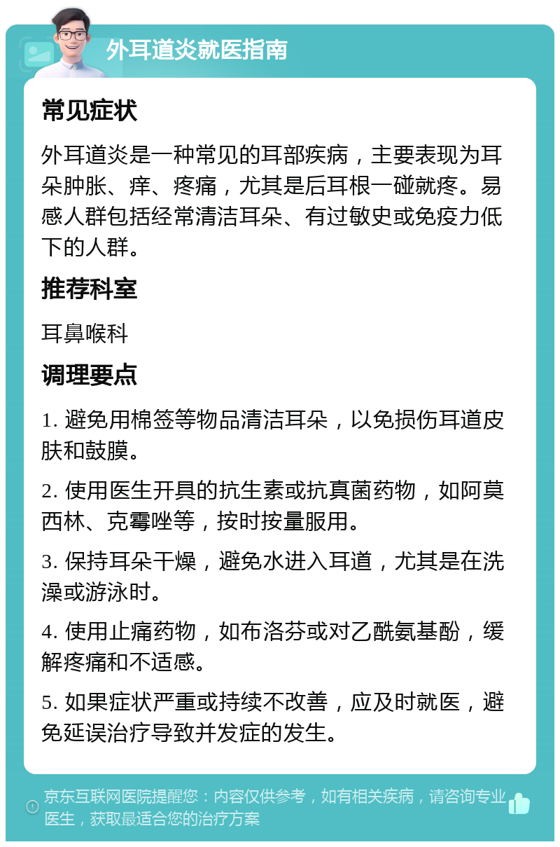 外耳道炎就医指南 常见症状 外耳道炎是一种常见的耳部疾病，主要表现为耳朵肿胀、痒、疼痛，尤其是后耳根一碰就疼。易感人群包括经常清洁耳朵、有过敏史或免疫力低下的人群。 推荐科室 耳鼻喉科 调理要点 1. 避免用棉签等物品清洁耳朵，以免损伤耳道皮肤和鼓膜。 2. 使用医生开具的抗生素或抗真菌药物，如阿莫西林、克霉唑等，按时按量服用。 3. 保持耳朵干燥，避免水进入耳道，尤其是在洗澡或游泳时。 4. 使用止痛药物，如布洛芬或对乙酰氨基酚，缓解疼痛和不适感。 5. 如果症状严重或持续不改善，应及时就医，避免延误治疗导致并发症的发生。