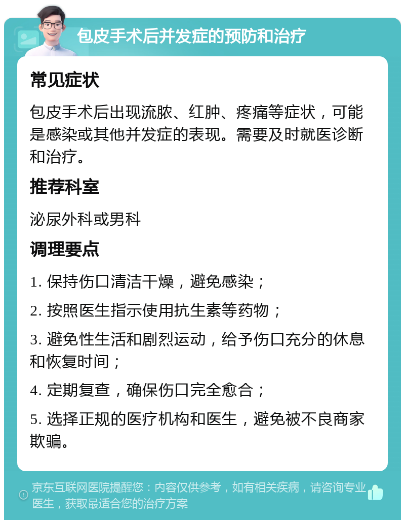 包皮手术后并发症的预防和治疗 常见症状 包皮手术后出现流脓、红肿、疼痛等症状，可能是感染或其他并发症的表现。需要及时就医诊断和治疗。 推荐科室 泌尿外科或男科 调理要点 1. 保持伤口清洁干燥，避免感染； 2. 按照医生指示使用抗生素等药物； 3. 避免性生活和剧烈运动，给予伤口充分的休息和恢复时间； 4. 定期复查，确保伤口完全愈合； 5. 选择正规的医疗机构和医生，避免被不良商家欺骗。