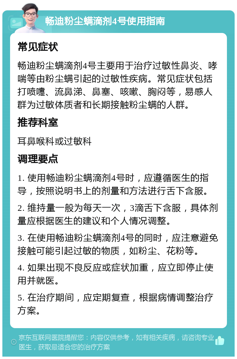 畅迪粉尘螨滴剂4号使用指南 常见症状 畅迪粉尘螨滴剂4号主要用于治疗过敏性鼻炎、哮喘等由粉尘螨引起的过敏性疾病。常见症状包括打喷嚏、流鼻涕、鼻塞、咳嗽、胸闷等，易感人群为过敏体质者和长期接触粉尘螨的人群。 推荐科室 耳鼻喉科或过敏科 调理要点 1. 使用畅迪粉尘螨滴剂4号时，应遵循医生的指导，按照说明书上的剂量和方法进行舌下含服。 2. 维持量一般为每天一次，3滴舌下含服，具体剂量应根据医生的建议和个人情况调整。 3. 在使用畅迪粉尘螨滴剂4号的同时，应注意避免接触可能引起过敏的物质，如粉尘、花粉等。 4. 如果出现不良反应或症状加重，应立即停止使用并就医。 5. 在治疗期间，应定期复查，根据病情调整治疗方案。