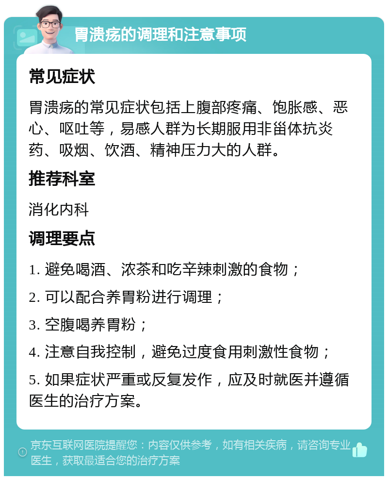 胃溃疡的调理和注意事项 常见症状 胃溃疡的常见症状包括上腹部疼痛、饱胀感、恶心、呕吐等，易感人群为长期服用非甾体抗炎药、吸烟、饮酒、精神压力大的人群。 推荐科室 消化内科 调理要点 1. 避免喝酒、浓茶和吃辛辣刺激的食物； 2. 可以配合养胃粉进行调理； 3. 空腹喝养胃粉； 4. 注意自我控制，避免过度食用刺激性食物； 5. 如果症状严重或反复发作，应及时就医并遵循医生的治疗方案。