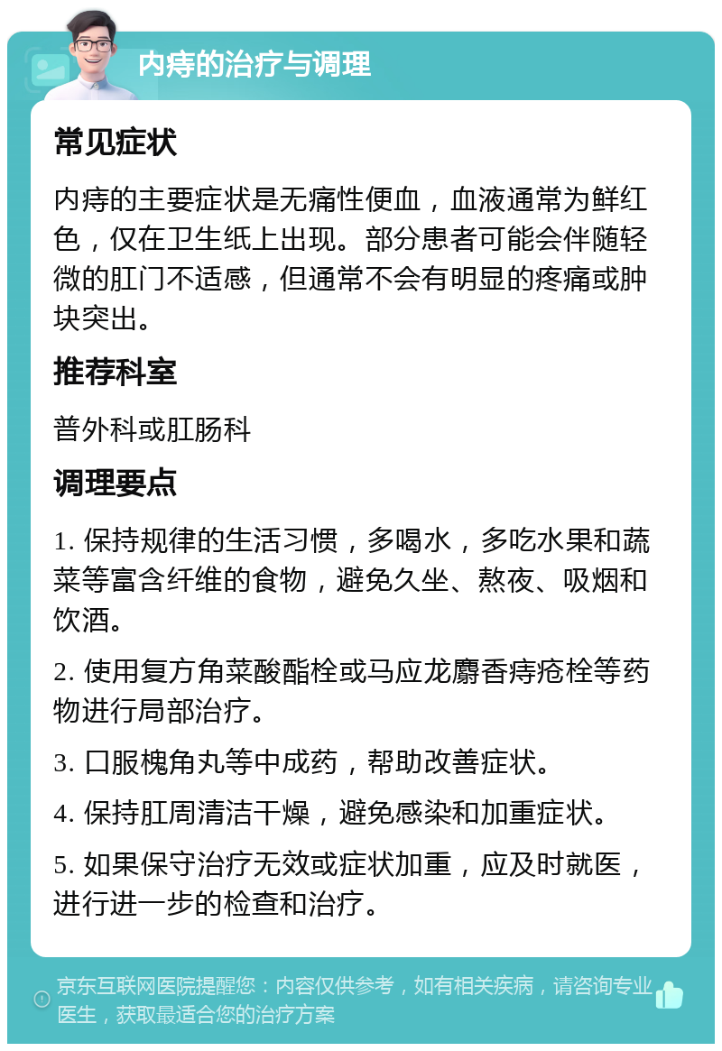 内痔的治疗与调理 常见症状 内痔的主要症状是无痛性便血，血液通常为鲜红色，仅在卫生纸上出现。部分患者可能会伴随轻微的肛门不适感，但通常不会有明显的疼痛或肿块突出。 推荐科室 普外科或肛肠科 调理要点 1. 保持规律的生活习惯，多喝水，多吃水果和蔬菜等富含纤维的食物，避免久坐、熬夜、吸烟和饮酒。 2. 使用复方角菜酸酯栓或马应龙麝香痔疮栓等药物进行局部治疗。 3. 口服槐角丸等中成药，帮助改善症状。 4. 保持肛周清洁干燥，避免感染和加重症状。 5. 如果保守治疗无效或症状加重，应及时就医，进行进一步的检查和治疗。