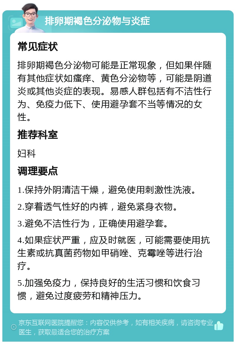 排卵期褐色分泌物与炎症 常见症状 排卵期褐色分泌物可能是正常现象，但如果伴随有其他症状如瘙痒、黄色分泌物等，可能是阴道炎或其他炎症的表现。易感人群包括有不洁性行为、免疫力低下、使用避孕套不当等情况的女性。 推荐科室 妇科 调理要点 1.保持外阴清洁干燥，避免使用刺激性洗液。 2.穿着透气性好的内裤，避免紧身衣物。 3.避免不洁性行为，正确使用避孕套。 4.如果症状严重，应及时就医，可能需要使用抗生素或抗真菌药物如甲硝唑、克霉唑等进行治疗。 5.加强免疫力，保持良好的生活习惯和饮食习惯，避免过度疲劳和精神压力。