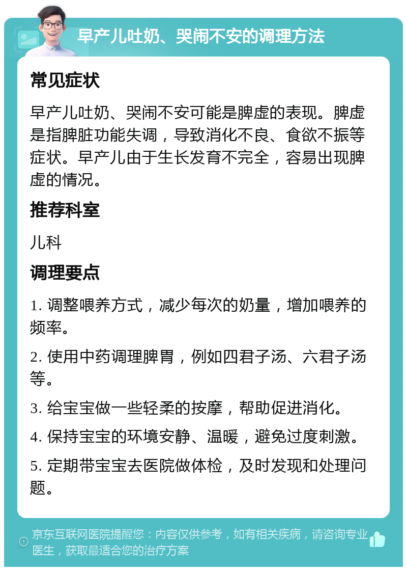 早产儿吐奶、哭闹不安的调理方法 常见症状 早产儿吐奶、哭闹不安可能是脾虚的表现。脾虚是指脾脏功能失调，导致消化不良、食欲不振等症状。早产儿由于生长发育不完全，容易出现脾虚的情况。 推荐科室 儿科 调理要点 1. 调整喂养方式，减少每次的奶量，增加喂养的频率。 2. 使用中药调理脾胃，例如四君子汤、六君子汤等。 3. 给宝宝做一些轻柔的按摩，帮助促进消化。 4. 保持宝宝的环境安静、温暖，避免过度刺激。 5. 定期带宝宝去医院做体检，及时发现和处理问题。