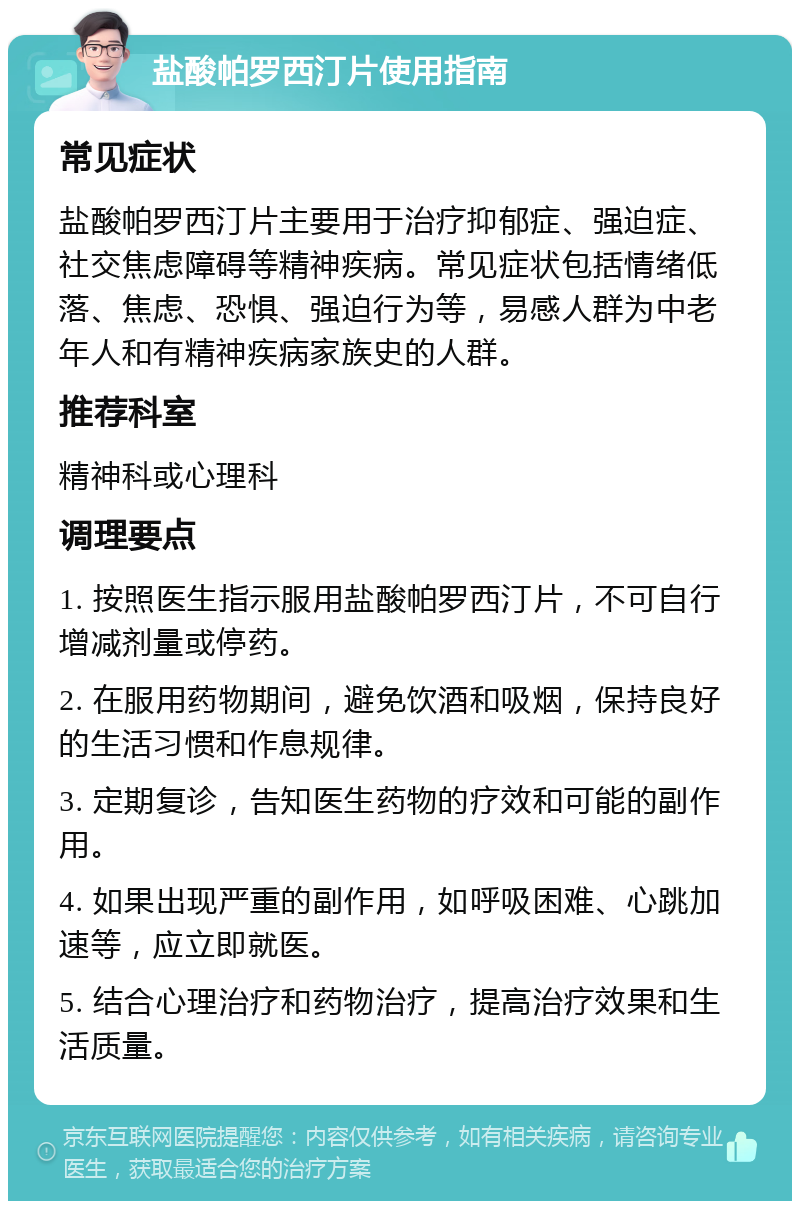 盐酸帕罗西汀片使用指南 常见症状 盐酸帕罗西汀片主要用于治疗抑郁症、强迫症、社交焦虑障碍等精神疾病。常见症状包括情绪低落、焦虑、恐惧、强迫行为等，易感人群为中老年人和有精神疾病家族史的人群。 推荐科室 精神科或心理科 调理要点 1. 按照医生指示服用盐酸帕罗西汀片，不可自行增减剂量或停药。 2. 在服用药物期间，避免饮酒和吸烟，保持良好的生活习惯和作息规律。 3. 定期复诊，告知医生药物的疗效和可能的副作用。 4. 如果出现严重的副作用，如呼吸困难、心跳加速等，应立即就医。 5. 结合心理治疗和药物治疗，提高治疗效果和生活质量。