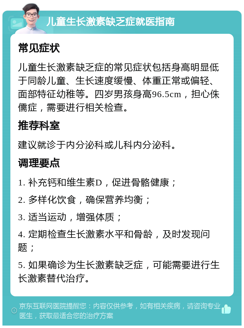 儿童生长激素缺乏症就医指南 常见症状 儿童生长激素缺乏症的常见症状包括身高明显低于同龄儿童、生长速度缓慢、体重正常或偏轻、面部特征幼稚等。四岁男孩身高96.5cm，担心侏儒症，需要进行相关检查。 推荐科室 建议就诊于内分泌科或儿科内分泌科。 调理要点 1. 补充钙和维生素D，促进骨骼健康； 2. 多样化饮食，确保营养均衡； 3. 适当运动，增强体质； 4. 定期检查生长激素水平和骨龄，及时发现问题； 5. 如果确诊为生长激素缺乏症，可能需要进行生长激素替代治疗。