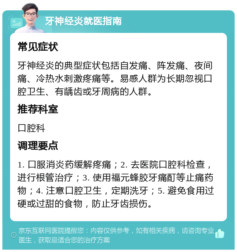 牙神经炎就医指南 常见症状 牙神经炎的典型症状包括自发痛、阵发痛、夜间痛、冷热水刺激疼痛等。易感人群为长期忽视口腔卫生、有龋齿或牙周病的人群。 推荐科室 口腔科 调理要点 1. 口服消炎药缓解疼痛；2. 去医院口腔科检查，进行根管治疗；3. 使用福元蜂胶牙痛酊等止痛药物；4. 注意口腔卫生，定期洗牙；5. 避免食用过硬或过甜的食物，防止牙齿损伤。