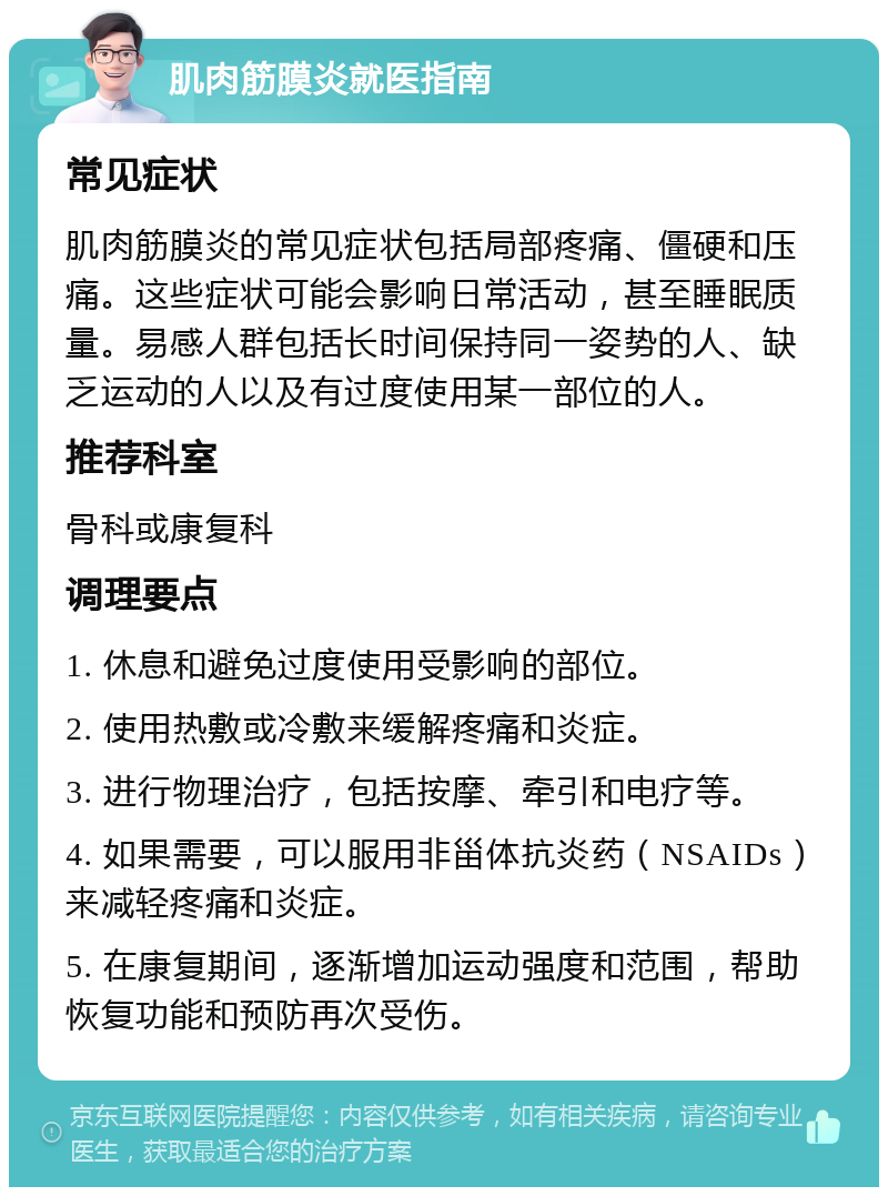 肌肉筋膜炎就医指南 常见症状 肌肉筋膜炎的常见症状包括局部疼痛、僵硬和压痛。这些症状可能会影响日常活动，甚至睡眠质量。易感人群包括长时间保持同一姿势的人、缺乏运动的人以及有过度使用某一部位的人。 推荐科室 骨科或康复科 调理要点 1. 休息和避免过度使用受影响的部位。 2. 使用热敷或冷敷来缓解疼痛和炎症。 3. 进行物理治疗，包括按摩、牵引和电疗等。 4. 如果需要，可以服用非甾体抗炎药（NSAIDs）来减轻疼痛和炎症。 5. 在康复期间，逐渐增加运动强度和范围，帮助恢复功能和预防再次受伤。