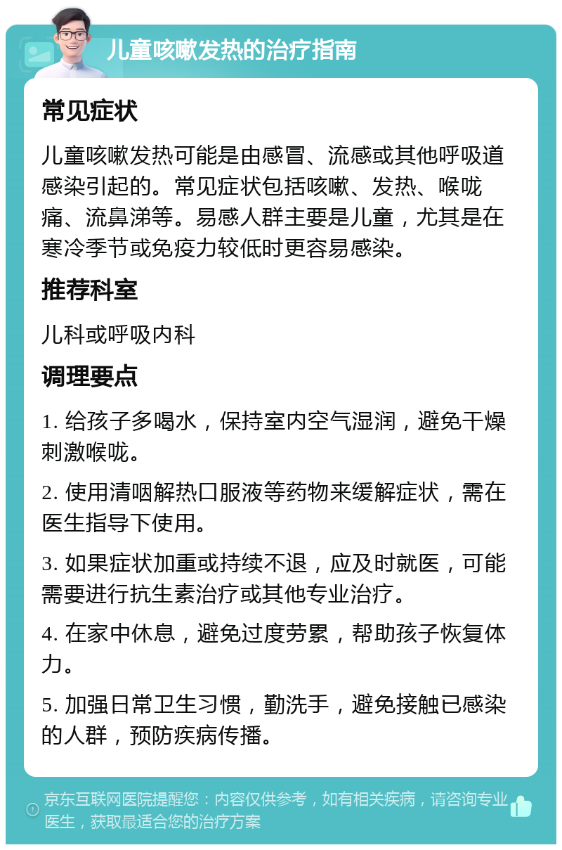 儿童咳嗽发热的治疗指南 常见症状 儿童咳嗽发热可能是由感冒、流感或其他呼吸道感染引起的。常见症状包括咳嗽、发热、喉咙痛、流鼻涕等。易感人群主要是儿童，尤其是在寒冷季节或免疫力较低时更容易感染。 推荐科室 儿科或呼吸内科 调理要点 1. 给孩子多喝水，保持室内空气湿润，避免干燥刺激喉咙。 2. 使用清咽解热口服液等药物来缓解症状，需在医生指导下使用。 3. 如果症状加重或持续不退，应及时就医，可能需要进行抗生素治疗或其他专业治疗。 4. 在家中休息，避免过度劳累，帮助孩子恢复体力。 5. 加强日常卫生习惯，勤洗手，避免接触已感染的人群，预防疾病传播。