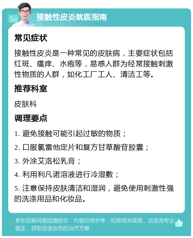 接触性皮炎就医指南 常见症状 接触性皮炎是一种常见的皮肤病，主要症状包括红斑、瘙痒、水疱等，易感人群为经常接触刺激性物质的人群，如化工厂工人、清洁工等。 推荐科室 皮肤科 调理要点 1. 避免接触可能引起过敏的物质； 2. 口服氯雷他定片和复方甘草酸苷胶囊； 3. 外涂艾洛松乳膏； 4. 利用利凡诺溶液进行冷湿敷； 5. 注意保持皮肤清洁和湿润，避免使用刺激性强的洗涤用品和化妆品。