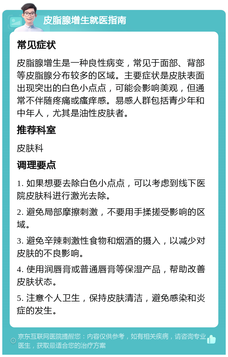 皮脂腺增生就医指南 常见症状 皮脂腺增生是一种良性病变，常见于面部、背部等皮脂腺分布较多的区域。主要症状是皮肤表面出现突出的白色小点点，可能会影响美观，但通常不伴随疼痛或瘙痒感。易感人群包括青少年和中年人，尤其是油性皮肤者。 推荐科室 皮肤科 调理要点 1. 如果想要去除白色小点点，可以考虑到线下医院皮肤科进行激光去除。 2. 避免局部摩擦刺激，不要用手揉搓受影响的区域。 3. 避免辛辣刺激性食物和烟酒的摄入，以减少对皮肤的不良影响。 4. 使用润唇膏或普通唇膏等保湿产品，帮助改善皮肤状态。 5. 注意个人卫生，保持皮肤清洁，避免感染和炎症的发生。